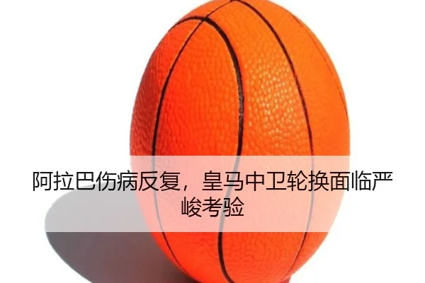 阿拉巴伤病反复，皇马中卫轮换面临严峻考验